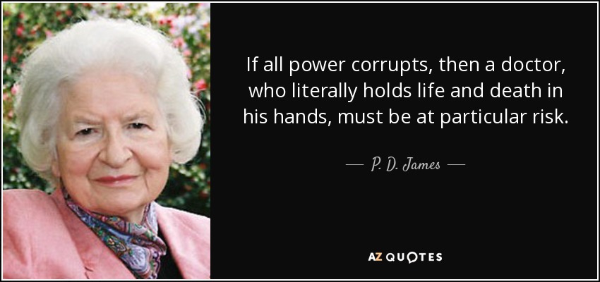 If all power corrupts, then a doctor, who literally holds life and death in his hands, must be at particular risk. - P. D. James