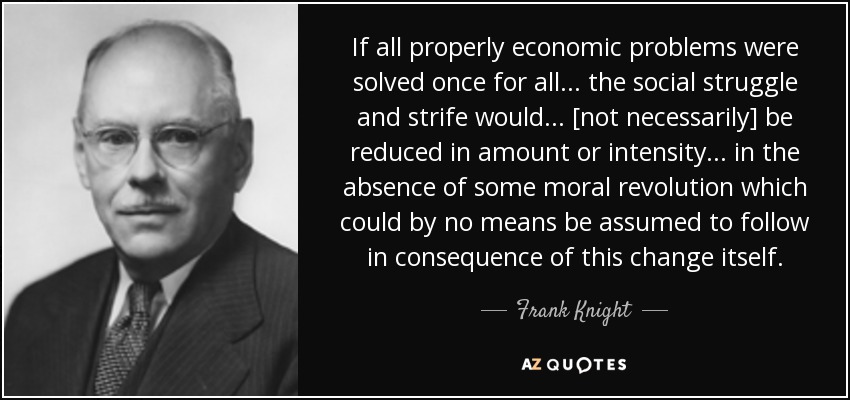 If all properly economic problems were solved once for all . . . the social struggle and strife would . . . [not necessarily] be reduced in amount or intensity . . . in the absence of some moral revolution which could by no means be assumed to follow in consequence of this change itself. - Frank Knight