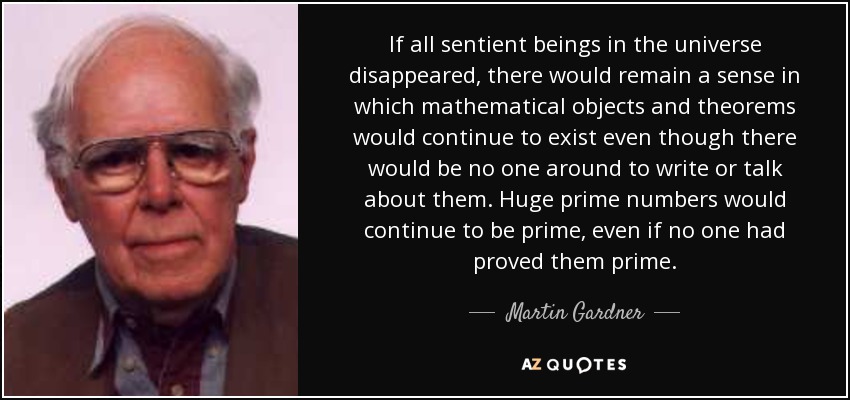 If all sentient beings in the universe disappeared, there would remain a sense in which mathematical objects and theorems would continue to exist even though there would be no one around to write or talk about them. Huge prime numbers would continue to be prime, even if no one had proved them prime. - Martin Gardner