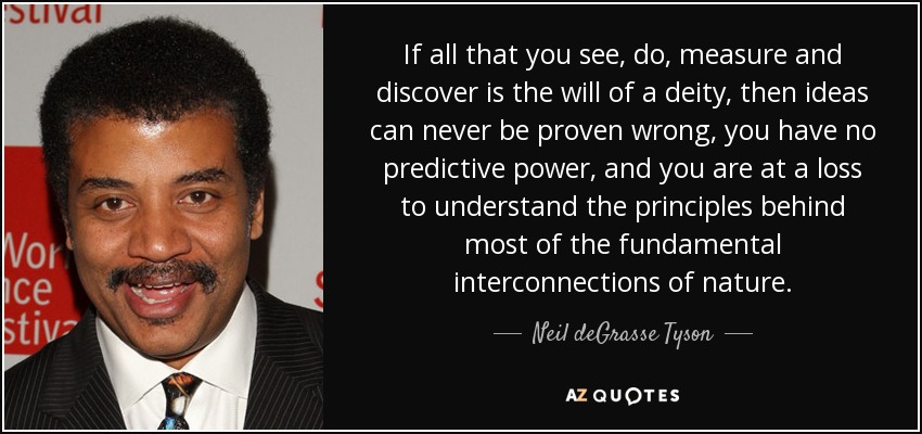If all that you see, do, measure and discover is the will of a deity, then ideas can never be proven wrong, you have no predictive power, and you are at a loss to understand the principles behind most of the fundamental interconnections of nature. - Neil deGrasse Tyson