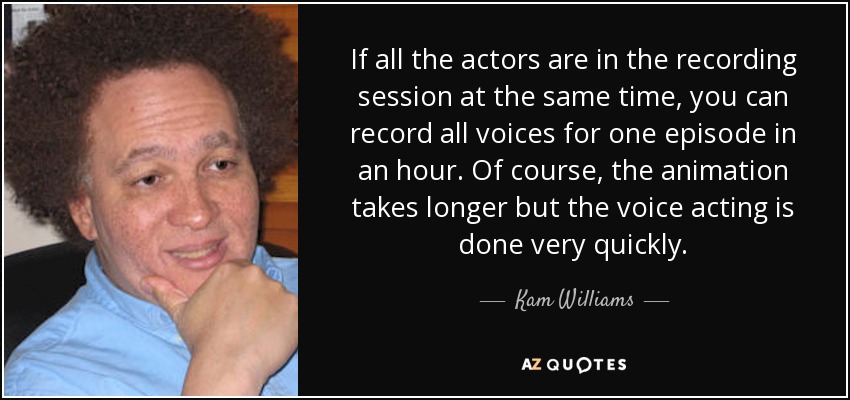 If all the actors are in the recording session at the same time, you can record all voices for one episode in an hour. Of course, the animation takes longer but the voice acting is done very quickly. - Kam Williams