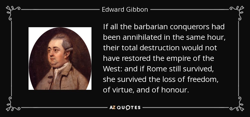 If all the barbarian conquerors had been annihilated in the same hour, their total destruction would not have restored the empire of the West: and if Rome still survived, she survived the loss of freedom, of virtue, and of honour. - Edward Gibbon
