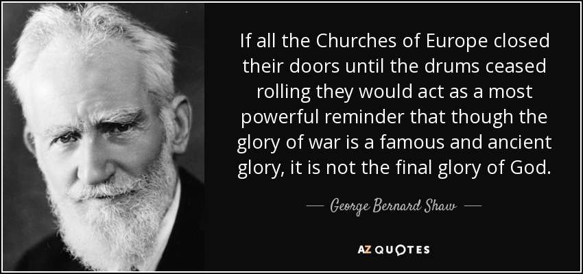 If all the Churches of Europe closed their doors until the drums ceased rolling they would act as a most powerful reminder that though the glory of war is a famous and ancient glory, it is not the final glory of God. - George Bernard Shaw