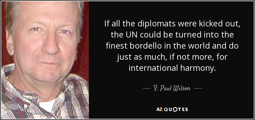 If all the diplomats were kicked out, the UN could be turned into the finest bordello in the world and do just as much, if not more, for international harmony. - F. Paul Wilson