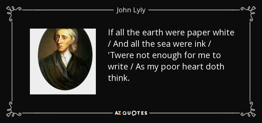 If all the earth were paper white / And all the sea were ink / 'Twere not enough for me to write / As my poor heart doth think. - John Lyly