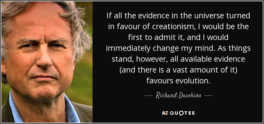 If all the evidence in the universe turned in favour of creationism, I would be the first to admit it, and I would immediately change my mind. As things stand, however, all available evidence (and there is a vast amount of it) favours evolution. - Richard Dawkins