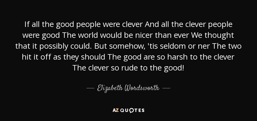 If all the good people were clever And all the clever people were good The world would be nicer than ever We thought that it possibly could. But somehow, 'tis seldom or ner The two hit it off as they should The good are so harsh to the clever The clever so rude to the good! - Elizabeth Wordsworth