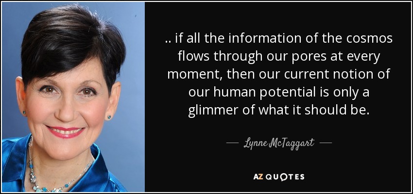 .. if all the information of the cosmos flows through our pores at every moment, then our current notion of our human potential is only a glimmer of what it should be. - Lynne McTaggart