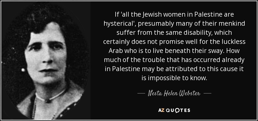If 'all the Jewish women in Palestine are hysterical', presumably many of their menkind suffer from the same disability, which certainly does not promise well for the luckless Arab who is to live beneath their sway. How much of the trouble that has occurred already in Palestine may be attributed to this cause it is impossible to know. - Nesta Helen Webster