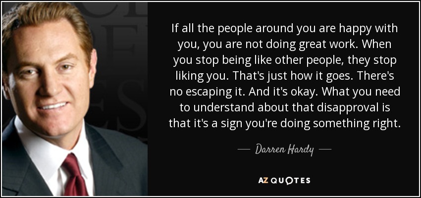 If all the people around you are happy with you, you are not doing great work. When you stop being like other people, they stop liking you. That's just how it goes. There's no escaping it. And it's okay. What you need to understand about that disapproval is that it's a sign you're doing something right. - Darren Hardy