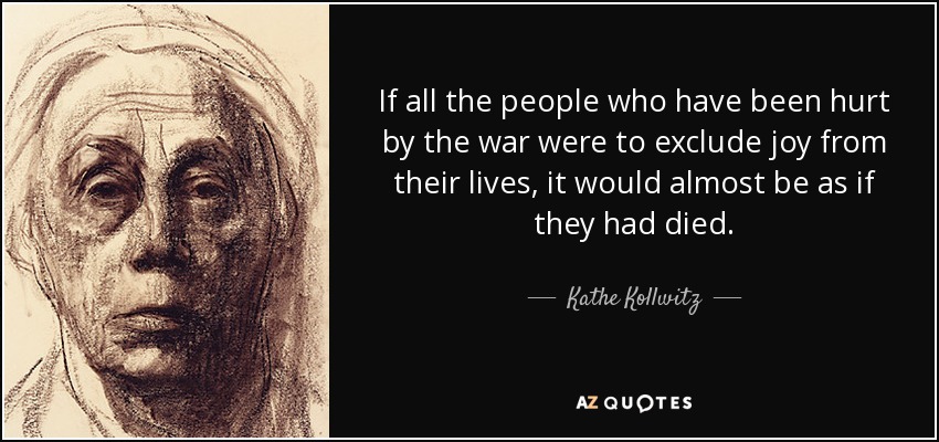 If all the people who have been hurt by the war were to exclude joy from their lives, it would almost be as if they had died. - Kathe Kollwitz