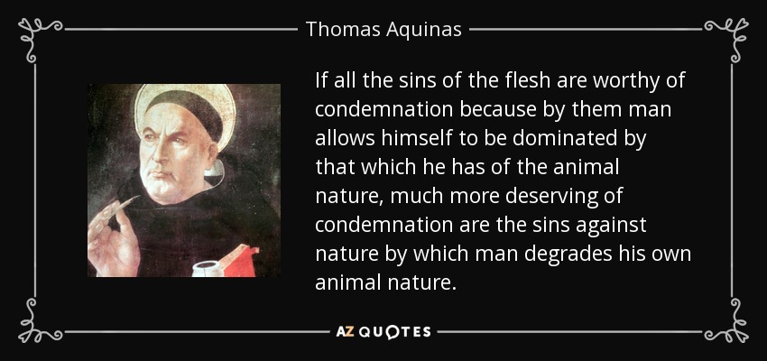 If all the sins of the flesh are worthy of condemnation because by them man allows himself to be dominated by that which he has of the animal nature, much more deserving of condemnation are the sins against nature by which man degrades his own animal nature. - Thomas Aquinas