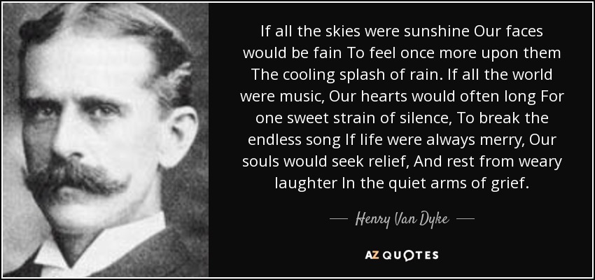 If all the skies were sunshine Our faces would be fain To feel once more upon them The cooling splash of rain. If all the world were music, Our hearts would often long For one sweet strain of silence, To break the endless song If life were always merry, Our souls would seek relief, And rest from weary laughter In the quiet arms of grief. - Henry Van Dyke