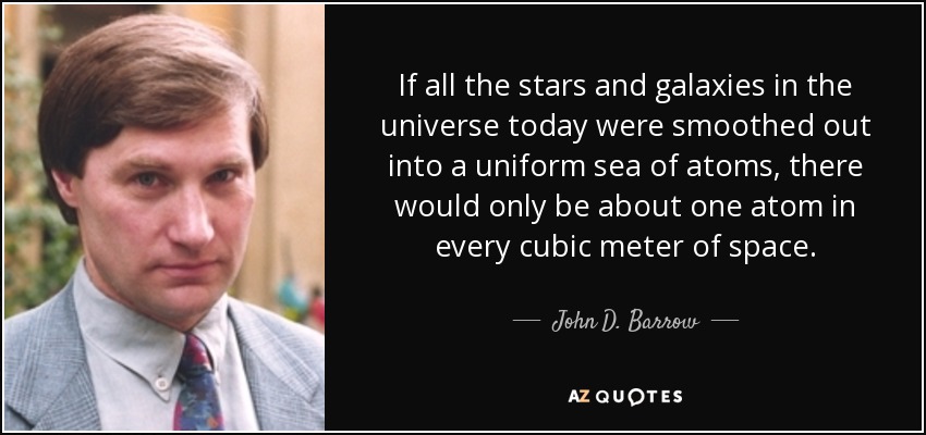 If all the stars and galaxies in the universe today were smoothed out into a uniform sea of atoms, there would only be about one atom in every cubic meter of space. - John D. Barrow