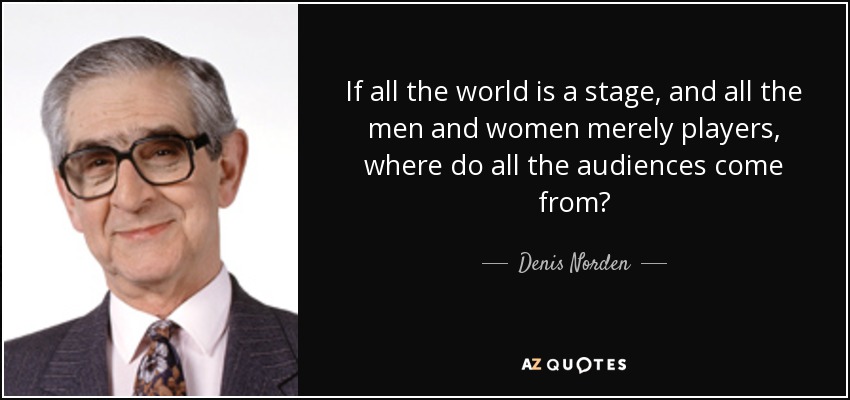 If all the world is a stage, and all the men and women merely players, where do all the audiences come from? - Denis Norden