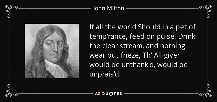 If all the world Should in a pet of temp'rance, feed on pulse, Drink the clear stream, and nothing wear but frieze, Th' All-giver would be unthank'd, would be unprais'd. - John Milton