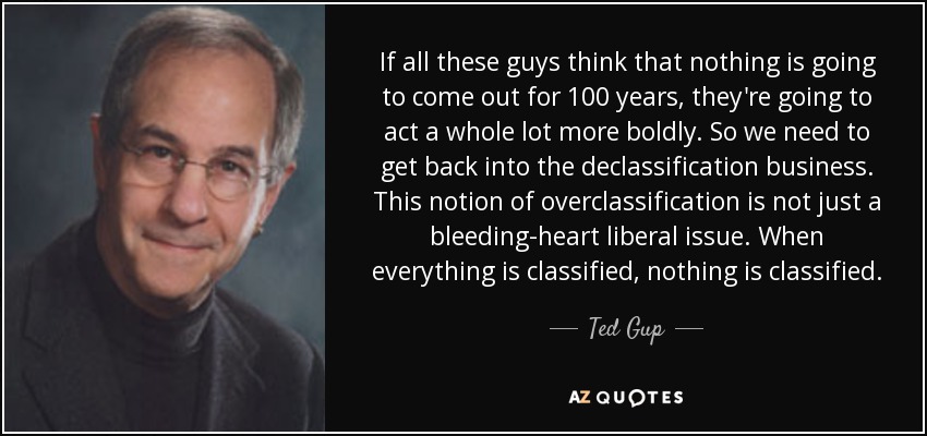 If all these guys think that nothing is going to come out for 100 years, they're going to act a whole lot more boldly. So we need to get back into the declassification business. This notion of overclassification is not just a bleeding-heart liberal issue. When everything is classified, nothing is classified. - Ted Gup