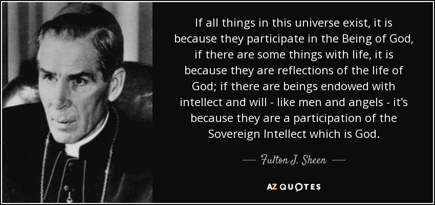 If all things in this universe exist, it is because they participate in the Being of God, if there are some things with life, it is because they are reflections of the life of God; if there are beings endowed with intellect and will - like men and angels - it's because they are a participation of the Sovereign Intellect which is God. - Fulton J. Sheen
