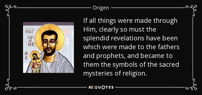 If all things were made through Him, clearly so must the splendid revelations have been which were made to the fathers and prophets, and became to them the symbols of the sacred mysteries of religion. - Origen
