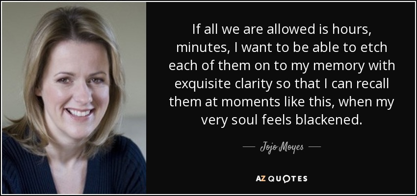 If all we are allowed is hours, minutes, I want to be able to etch each of them on to my memory with exquisite clarity so that I can recall them at moments like this, when my very soul feels blackened. - Jojo Moyes