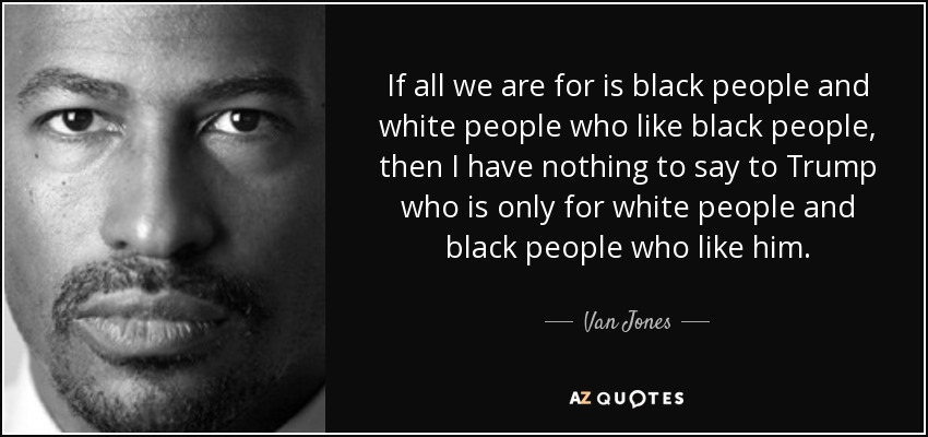 If all we are for is black people and white people who like black people, then I have nothing to say to Trump who is only for white people and black people who like him. - Van Jones