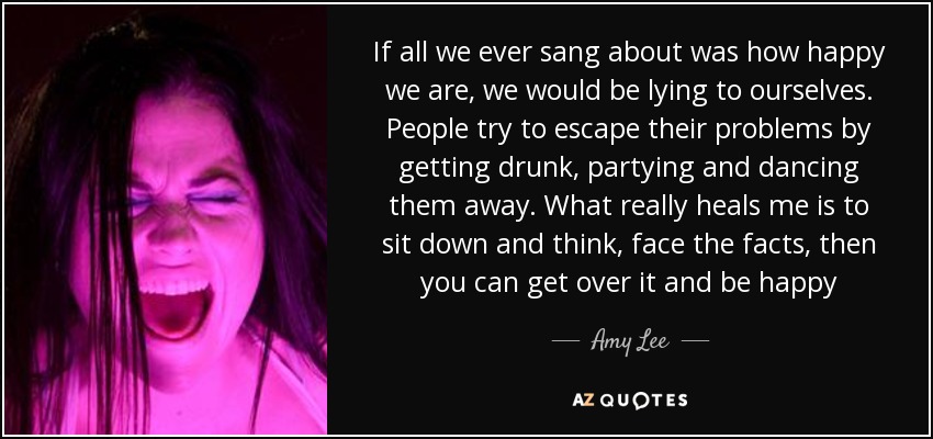 If all we ever sang about was how happy we are, we would be lying to ourselves. People try to escape their problems by getting drunk, partying and dancing them away. What really heals me is to sit down and think, face the facts, then you can get over it and be happy - Amy Lee