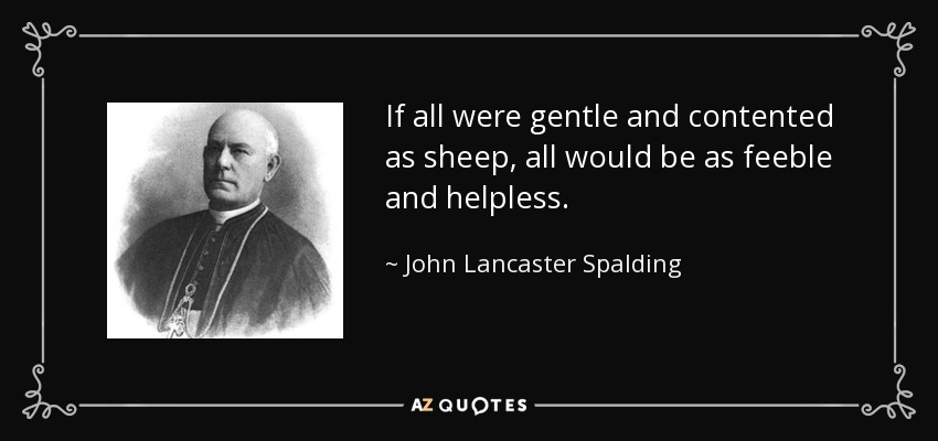 If all were gentle and contented as sheep, all would be as feeble and helpless. - John Lancaster Spalding