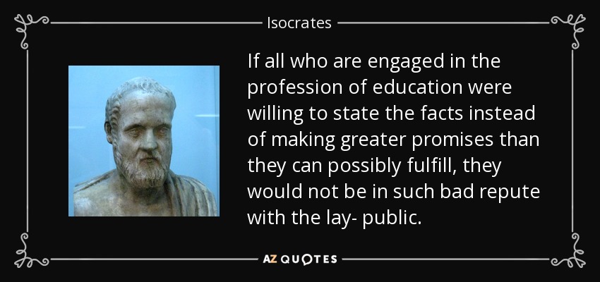If all who are engaged in the profession of education were willing to state the facts instead of making greater promises than they can possibly fulfill, they would not be in such bad repute with the lay- public. - Isocrates