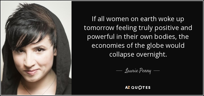 If all women on earth woke up tomorrow feeling truly positive and powerful in their own bodies, the economies of the globe would collapse overnight. - Laurie Penny
