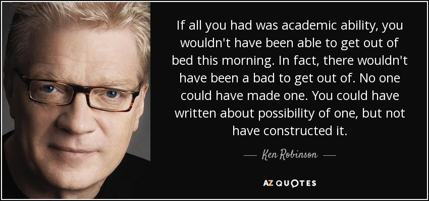 If all you had was academic ability, you wouldn't have been able to get out of bed this morning. In fact, there wouldn't have been a bad to get out of. No one could have made one. You could have written about possibility of one, but not have constructed it. - Ken Robinson