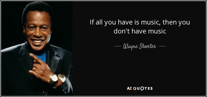 If all you have is music, then you don't have music - Wayne Shorter