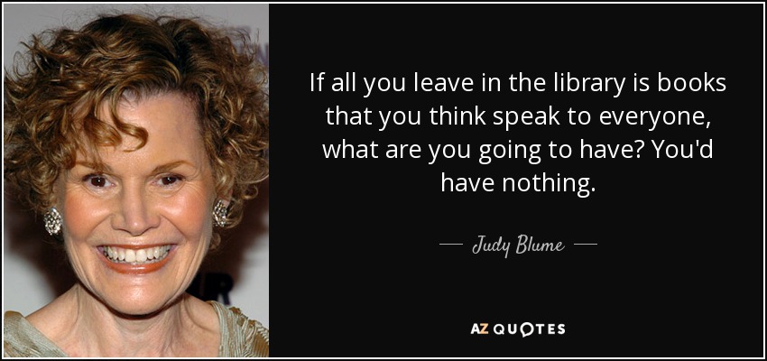 If all you leave in the library is books that you think speak to everyone, what are you going to have? You'd have nothing. - Judy Blume