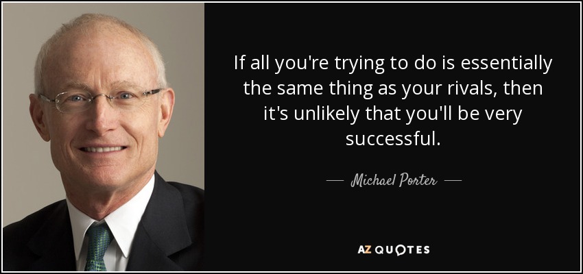 If all you're trying to do is essentially the same thing as your rivals, then it's unlikely that you'll be very successful. - Michael Porter