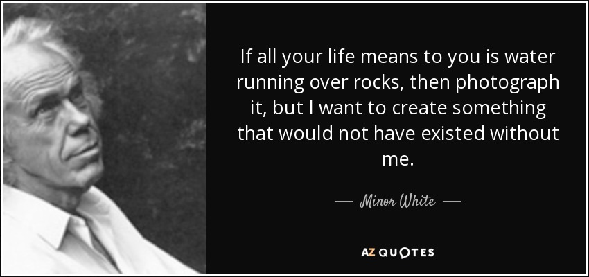 If all your life means to you is water running over rocks, then photograph it, but I want to create something that would not have existed without me. - Minor White