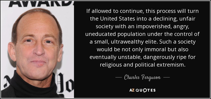 If allowed to continue, this process will turn the United States into a declining, unfair society with an impoverished, angry, uneducated population under the control of a small, ultrawealthy elite. Such a society would be not only immoral but also eventually unstable, dangerously ripe for religious and political extremism. - Charles Ferguson
