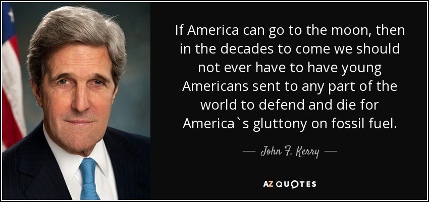 If America can go to the moon, then in the decades to come we should not ever have to have young Americans sent to any part of the world to defend and die for America`s gluttony on fossil fuel. - John F. Kerry