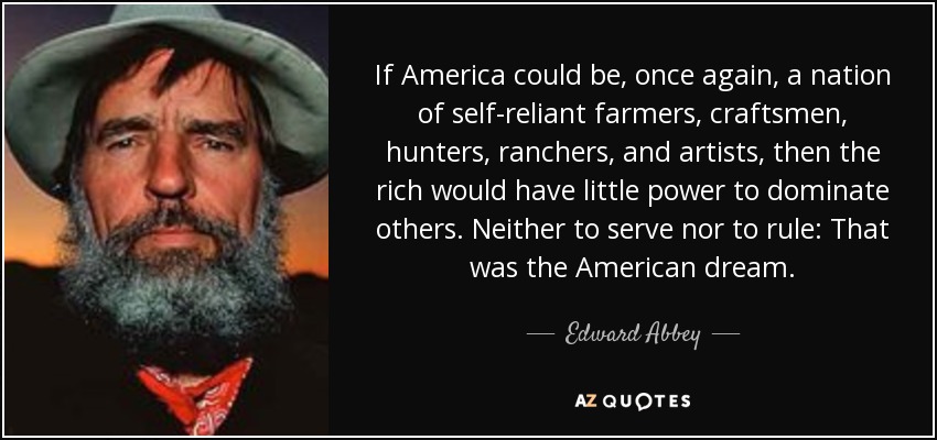 If America could be, once again, a nation of self-reliant farmers, craftsmen, hunters, ranchers, and artists, then the rich would have little power to dominate others. Neither to serve nor to rule: That was the American dream. - Edward Abbey