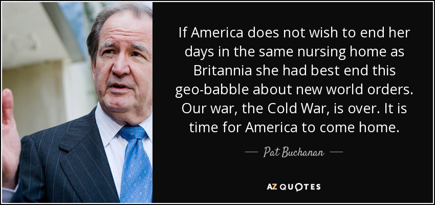 If America does not wish to end her days in the same nursing home as Britannia she had best end this geo-babble about new world orders. Our war, the Cold War, is over. It is time for America to come home. - Pat Buchanan