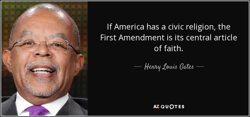 If America has a civic religion, the First Amendment is its central article of faith. - Henry Louis Gates