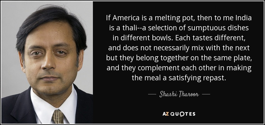 If America is a melting pot, then to me India is a thali--a selection of sumptuous dishes in different bowls. Each tastes different, and does not necessarily mix with the next but they belong together on the same plate, and they complement each other in making the meal a satisfying repast. - Shashi Tharoor
