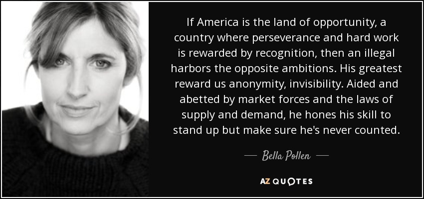 If America is the land of opportunity, a country where perseverance and hard work is rewarded by recognition, then an illegal harbors the opposite ambitions. His greatest reward us anonymity, invisibility. Aided and abetted by market forces and the laws of supply and demand, he hones his skill to stand up but make sure he's never counted. - Bella Pollen