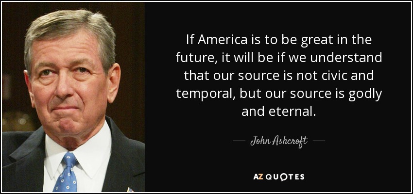 If America is to be great in the future, it will be if we understand that our source is not civic and temporal, but our source is godly and eternal. - John Ashcroft