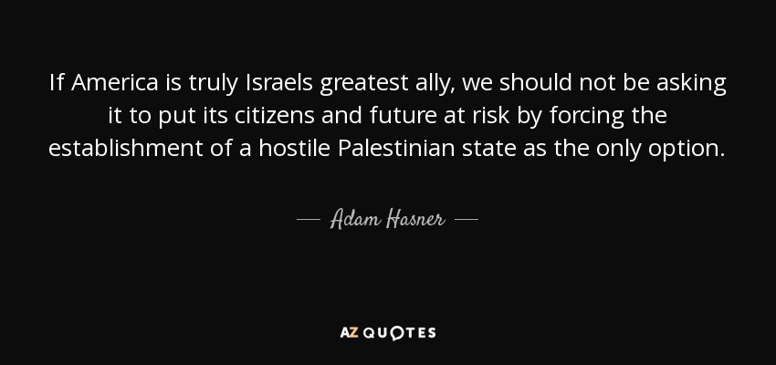 If America is truly Israels greatest ally, we should not be asking it to put its citizens and future at risk by forcing the establishment of a hostile Palestinian state as the only option. - Adam Hasner