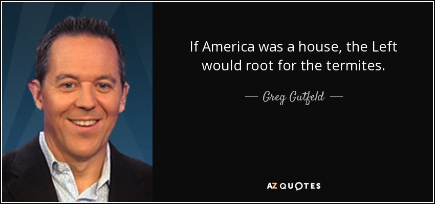 If America was a house, the Left would root for the termites. - Greg Gutfeld