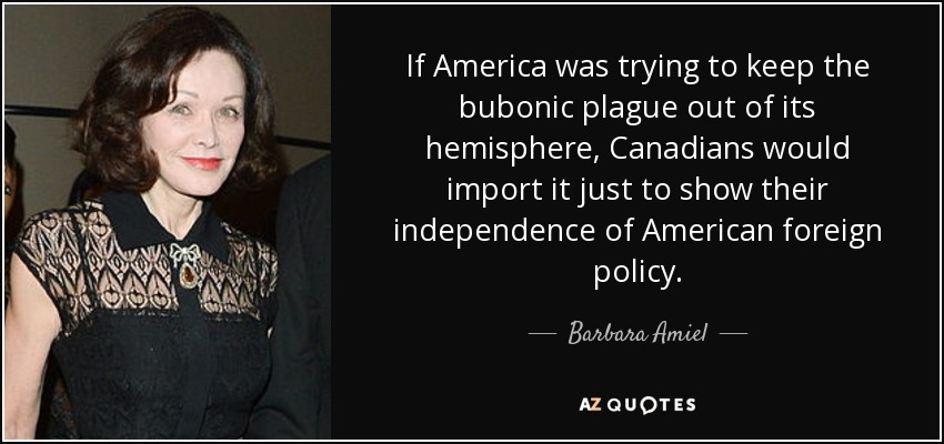 If America was trying to keep the bubonic plague out of its hemisphere, Canadians would import it just to show their independence of American foreign policy. - Barbara Amiel