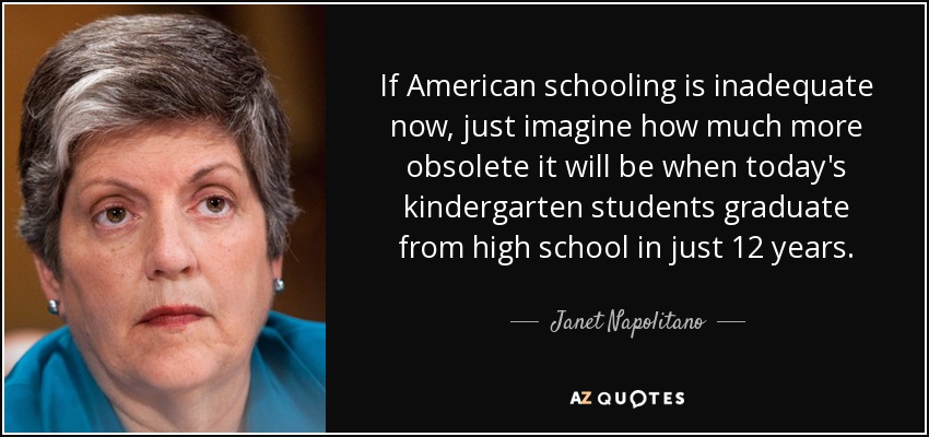 If American schooling is inadequate now, just imagine how much more obsolete it will be when today's kindergarten students graduate from high school in just 12 years. - Janet Napolitano