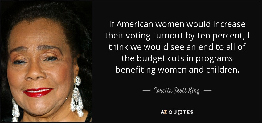 If American women would increase their voting turnout by ten percent, I think we would see an end to all of the budget cuts in programs benefiting women and children. - Coretta Scott King