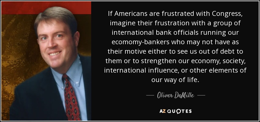 If Americans are frustrated with Congress, imagine their frustration with a group of international bank officials running our ecomomy-bankers who may not have as their motive either to see us out of debt to them or to strengthen our economy, society, international influence, or other elements of our way of life. - Oliver DeMille
