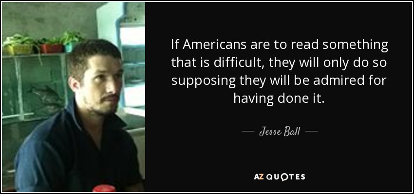 If Americans are to read something that is difficult, they will only do so supposing they will be admired for having done it. - Jesse Ball