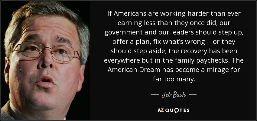 If Americans are working harder than ever earning less than they once did, our government and our leaders should step up, offer a plan, fix what's wrong -- or they should step aside, the recovery has been everywhere but in the family paychecks. The American Dream has become a mirage for far too many. - Jeb Bush